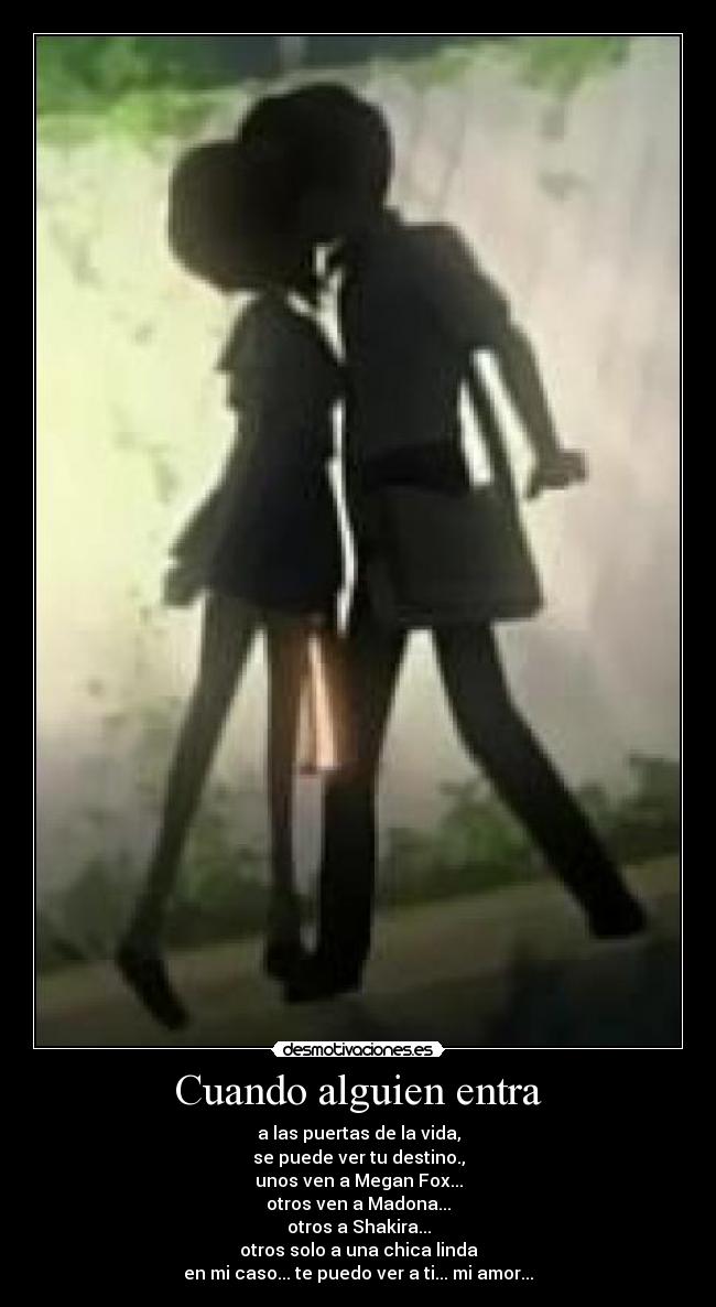 Cuando alguien entra - a las puertas de la vida,
se puede ver tu destino.,
unos ven a Megan Fox...
otros ven a Madona...
otros a Shakira...
otros solo a una chica linda
en mi caso... te puedo ver a ti... mi amor...