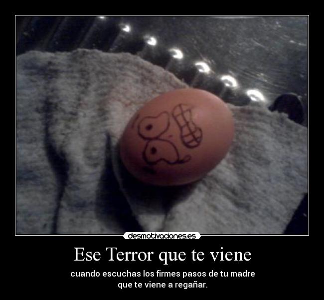 Ese Terror que te viene - cuando escuchas los firmes pasos de tu madre
que te viene a regañar.