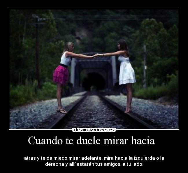Cuando te duele mirar hacia -
atras y te da miedo mirar adelante, mira hacia la izquierda o la
derecha y allí estarán tus amigos, a tu lado.