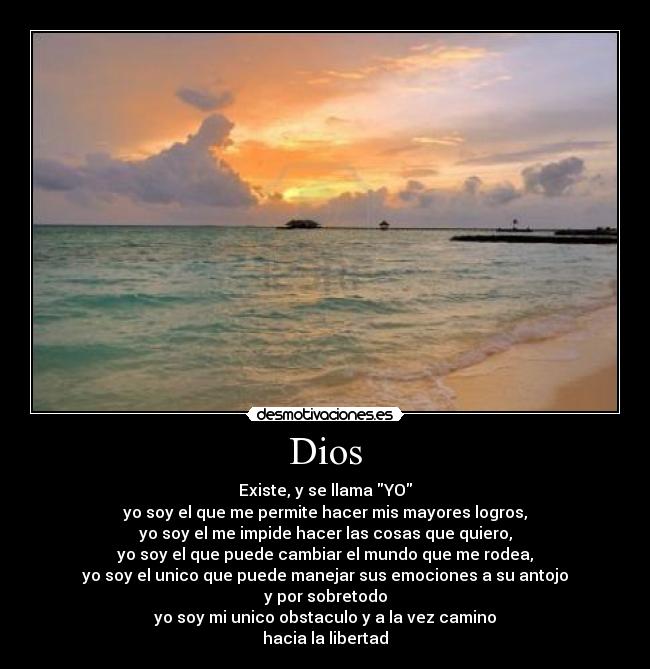 Dios - Existe, y se llama YO
yo soy el que me permite hacer mis mayores logros,
yo soy el me impide hacer las cosas que quiero,
yo soy el que puede cambiar el mundo que me rodea,
yo soy el unico que puede manejar sus emociones a su antojo
y por sobretodo
yo soy mi unico obstaculo y a la vez camino
hacia la libertad