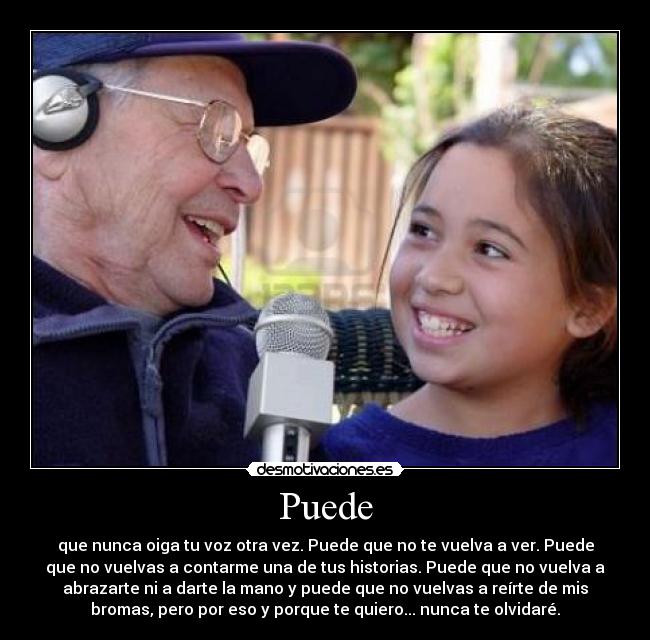 Puede - que nunca oiga tu voz otra vez. Puede que no te vuelva a ver. Puede
que no vuelvas a contarme una de tus historias. Puede que no vuelva a
abrazarte ni a darte la mano y puede que no vuelvas a reírte de mis
bromas, pero por eso y porque te quiero... nunca te olvidaré.