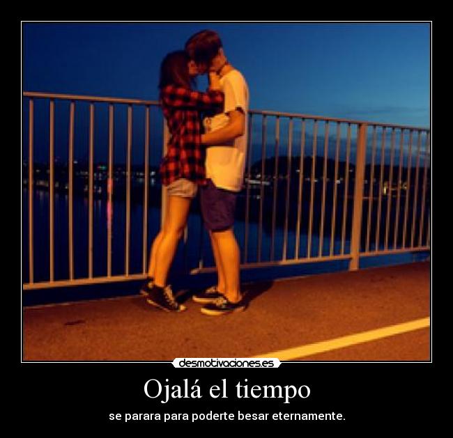 Ojalá el tiempo - se parara para poderte besar eternamente.