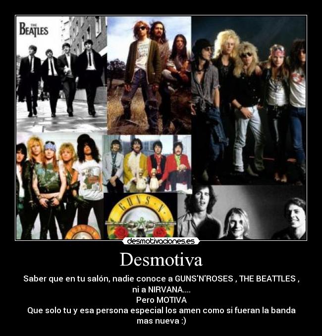 Desmotiva - Saber que en tu salón, nadie conoce a GUNSNROSES , THE BEATTLES ,
ni a NIRVANA....
Pero MOTIVA
Que solo tu y esa persona especial los amen como si fueran la banda
mas nueva :)
