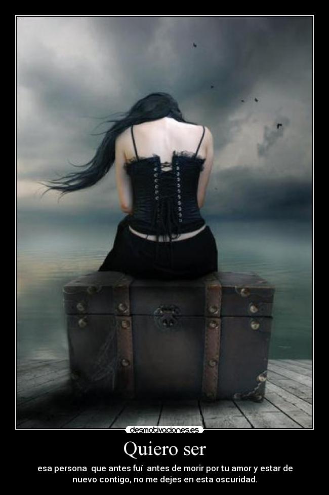 Quiero ser - esa persona que antes fuí antes de morir por tu amor y estar de
nuevo contigo, no me dejes en esta oscuridad.