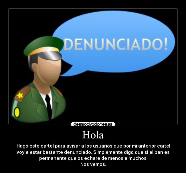 Hola - Hago este cartel para avisar a los usuarios que por mi anterior cartel
voy a estar bastante denunciado. Simplemente digo que si el ban es
permanente que os echare de menos a muchos.
Nos vemos.