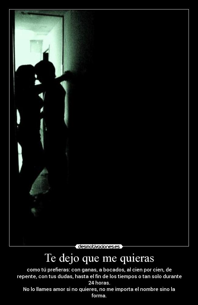 Te dejo que me quieras - como tú prefieras: con ganas, a bocados, al cien por cien, de
repente, con tus dudas, hasta el fin de los tiempos o tan solo durante
24 horas.
No lo llames amor si no quieres, no me importa el nombre sino la
forma.