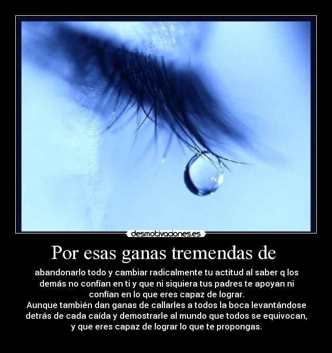 Por esas ganas tremendas de  - abandonarlo todo y cambiar radicalmente tu actitud al saber q los
demás no confían en ti y que ni siquiera tus padres te apoyan ni
confían en lo que eres capaz de lograr.
Aunque también dan ganas de callarles a todos la boca levantándose
detrás de cada caída y demostrarle al mundo que todos se equivocan,
y que eres capaz de lograr lo que te propongas.
