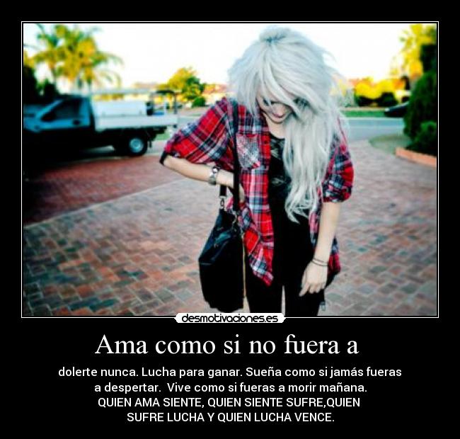 Ama como si no fuera a - dolerte nunca. Lucha para ganar. Sueña como si jamás fueras
a despertar. Vive como si fueras a morir mañana.
QUIEN AMA SIENTE, QUIEN SIENTE SUFRE,QUIEN
SUFRE LUCHA Y QUIEN LUCHA VENCE.