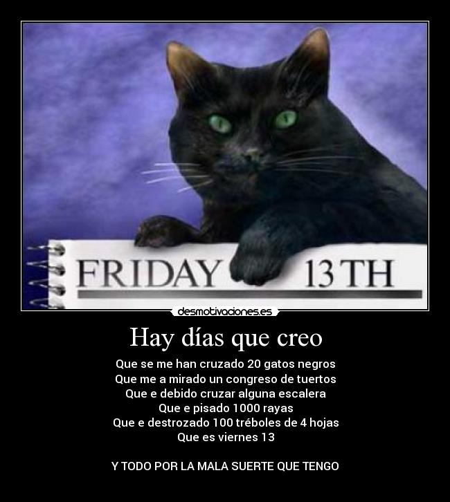 Hay días que creo - Que se me han cruzado 20 gatos negros
Que me a mirado un congreso de tuertos
Que e debido cruzar alguna escalera
Que e pisado 1000 rayas
Que e destrozado 100 tréboles de 4 hojas
Que es viernes 13

Y TODO POR LA MALA SUERTE QUE TENGO
