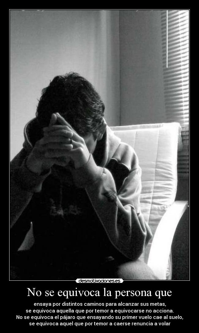 No se equivoca la persona que - ensaya por distintos caminos para alcanzar sus metas,
se equivoca aquella que por temor a equivocarse no acciona.
No se equivoca el pájaro que ensayando su primer vuelo cae al suelo,
se equivoca aquel que por temor a caerse renuncia a volar