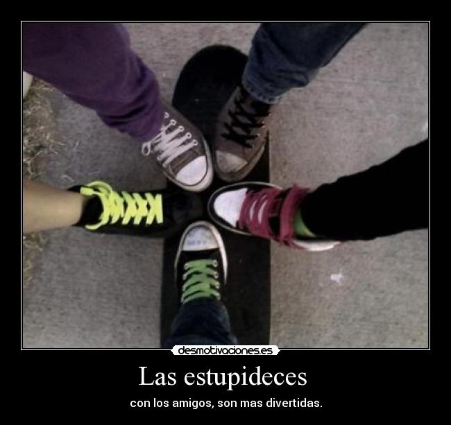 Las estupideces - con los amigos, son mas divertidas.