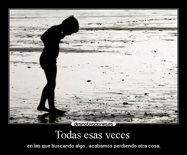 Todas esas veces  - en las que buscando algo , acabamos perdiendo otra cosa.