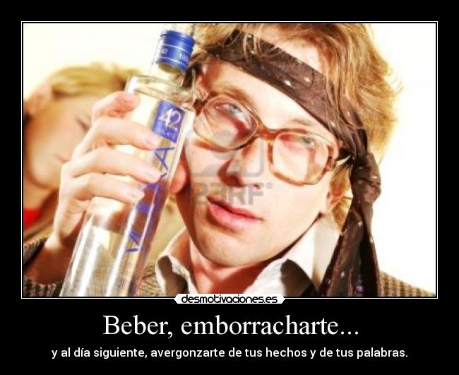 Beber, emborracharte... - y al día siguiente, avergonzarte de tus hechos y de tus palabras.