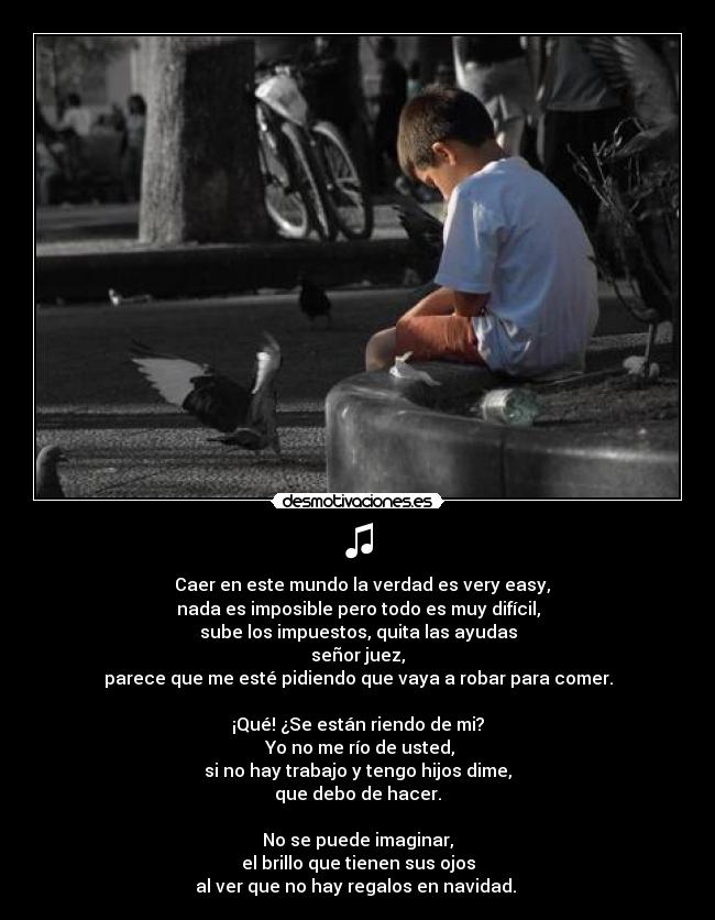 ♫ - ♫ Caer en este mundo la verdad es very easy,
nada es imposible pero todo es muy difícil,
sube los impuestos, quita las ayudas
señor juez,
parece que me esté pidiendo que vaya a robar para comer.

¡Qué! ¿Se están riendo de mi?
 Yo no me río de usted,
si no hay trabajo y tengo hijos dime,
que debo de hacer.

No se puede imaginar,
el brillo que tienen sus ojos
al ver que no hay regalos en navidad. ♫