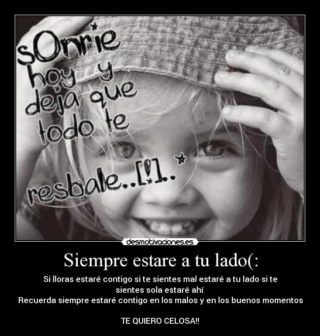 Siempre estare a tu lado(: - Si lloras estaré contigo si te sientes mal estaré a tu lado si te sientes sola estaré ahí
Recuerda siempre estaré contigo en los malos y en los buenos momentos
TE QUIERO CELOSA!!