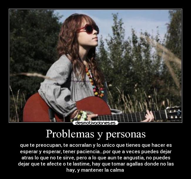 Problemas y personas - que te preocupan, te acorralan y lo unico que tienes que hacer es
esperar y esperar, tener paciencia...por que a veces puedes dejar
atras lo que no te sirve, pero a lo que aun te angustia, no puedes
dejar que te afecte o te lastime, hay que tomar agallas donde no las
hay, y mantener la calma 