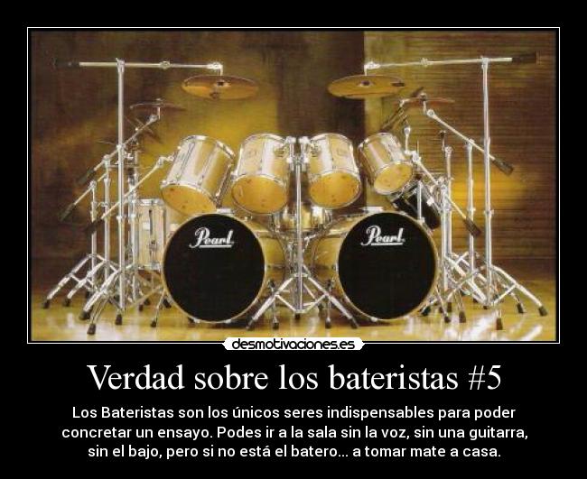Verdad sobre los bateristas #5 - Los Bateristas son los únicos seres indispensables para poder
concretar un ensayo. Podes ir a la sala sin la voz, sin una guitarra,
sin el bajo, pero si no está el batero... a tomar mate a casa.