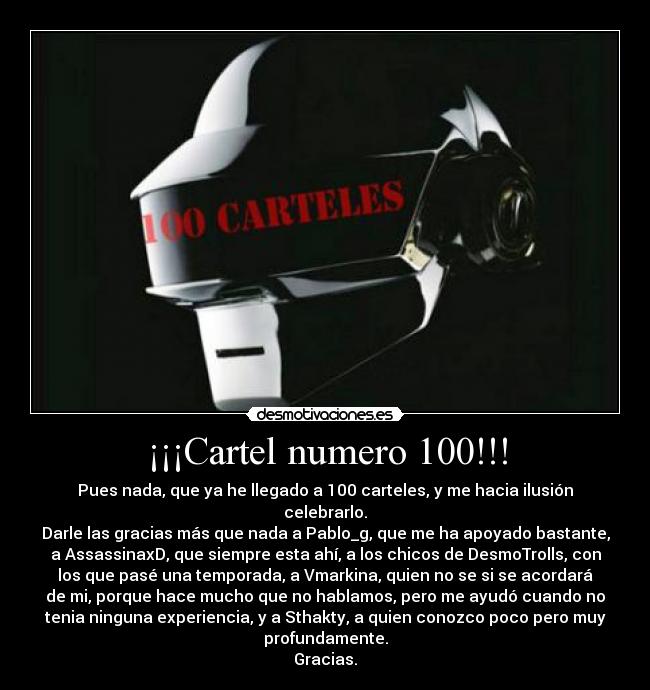¡¡¡Cartel numero 100!!! - Pues nada, que ya he llegado a 100 carteles, y me hacia ilusión
celebrarlo.
Darle las gracias más que nada a Pablo_g, que me ha apoyado bastante,
a AssassinaxD, que siempre esta ahí, a los chicos de DesmoTrolls, con
los que pasé una temporada, a Vmarkina, quien no se si se acordará
de mi, porque hace mucho que no hablamos, pero me ayudó cuando no
tenia ninguna experiencia, y a Sthakty, a quien conozco poco pero muy
profundamente.
Gracias.