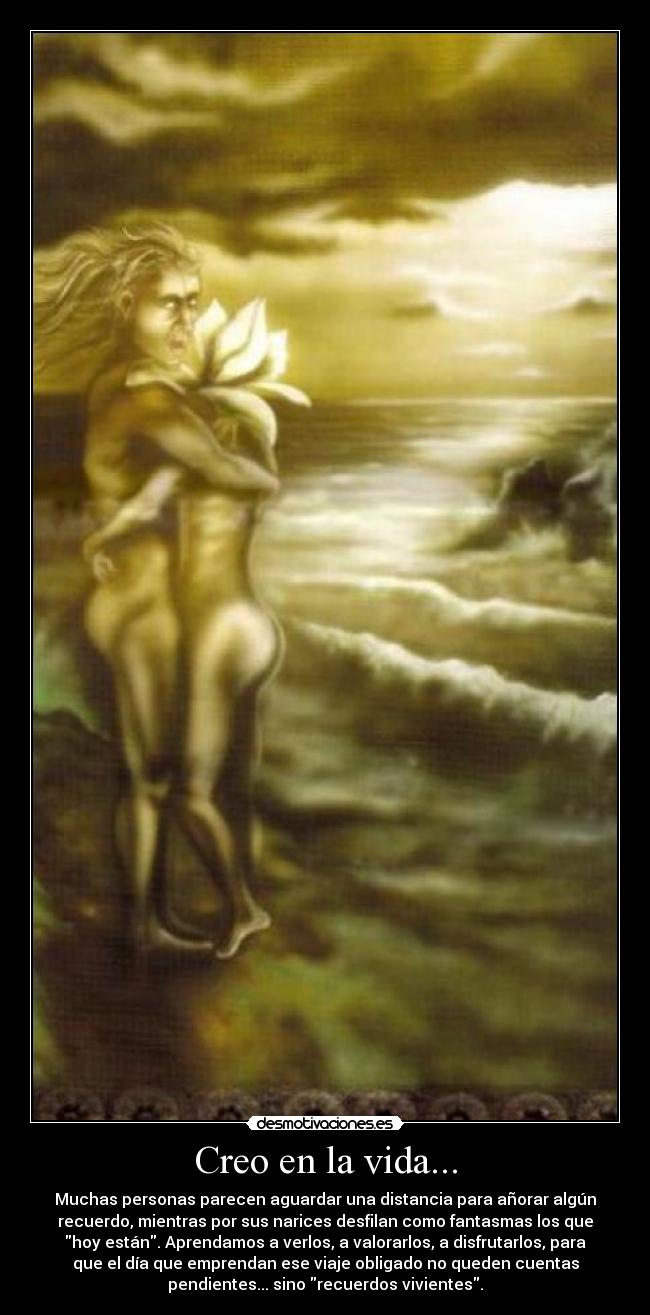 Creo en la vida... - Muchas personas parecen aguardar una distancia para añorar algún
recuerdo, mientras por sus narices desfilan como fantasmas los que
hoy están. Aprendamos a verlos, a valorarlos, a disfrutarlos, para
que el día que emprendan ese viaje obligado no queden cuentas
pendientes... sino recuerdos vivientes.