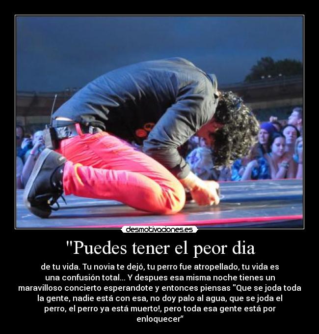 Puedes tener el peor dia - de tu vida. Tu novia te dejó, tu perro fue atropellado, tu vida es
una confusión total... Y despues esa misma noche tienes un
maravilloso concierto esperandote y entonces piensas Que se joda toda
la gente, nadie está con esa, no doy palo al agua, que se joda el
perro, el perro ya está muerto!, pero toda esa gente está por
enloquecer“