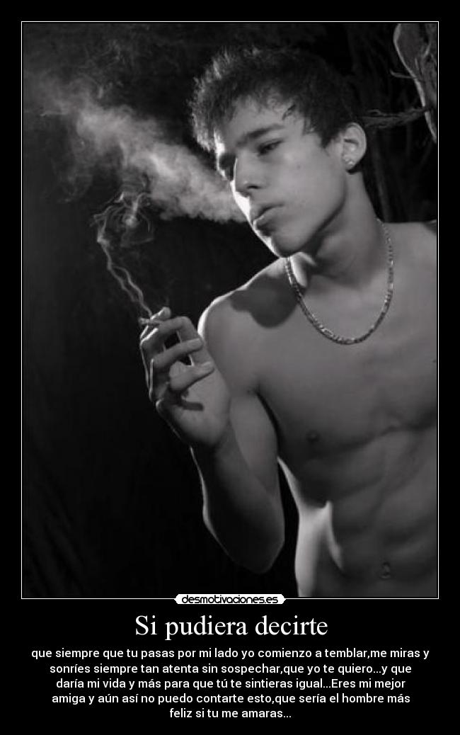 Si pudiera decirte - que siempre que tu pasas por mi lado yo comienzo a temblar,me miras y
sonríes siempre tan atenta sin sospechar,que yo te quiero...y que
daría mi vida y más para que tú te sintieras igual...Eres mi mejor
amiga y aún así no puedo contarte esto,que sería el hombre más
feliz si tu me amaras...