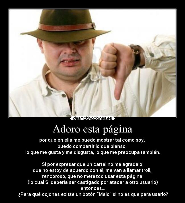 Adoro esta página - por que en ella me puedo mostrar tal como soy,
puedo compartir lo que pienso,
lo que me gusta y me disgusta, lo que me preocupa también.
Si por expresar que un cartel no me agrada o
que no estoy de acuerdo con él, me van a llamar troll,
rencoroso, que no merezco usar esta página
(lo cual SI debería ser castigado por atacar a otro usuario)
entonces...
¿Para qué cojones existe un botón Malo si no es que para usarlo?