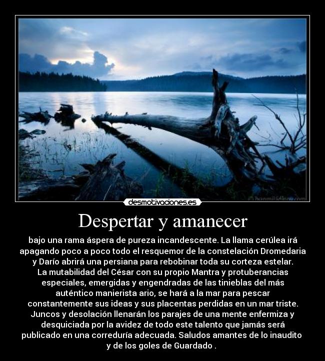 Despertar y amanecer - bajo una rama áspera de pureza incandescente. La llama cerúlea irá
apagando poco a poco todo el resquemor de la constelación Dromedaria
y Darío abrirá una persiana para rebobinar toda su corteza estelar.
La mutabilidad del César con su propio Mantra y protuberancias
especiales, emergidas y engendradas de las tinieblas del más
auténtico manierista ario, se hará a la mar para pescar
constantemente sus ideas y sus placentas perdidas en un mar triste.
Juncos y desolación llenarán los parajes de una mente enfermiza y
desquiciada por la avidez de todo este talento que jamás será
publicado en una correduría adecuada. Saludos amantes de lo inaudito
y de los goles de Guardado .