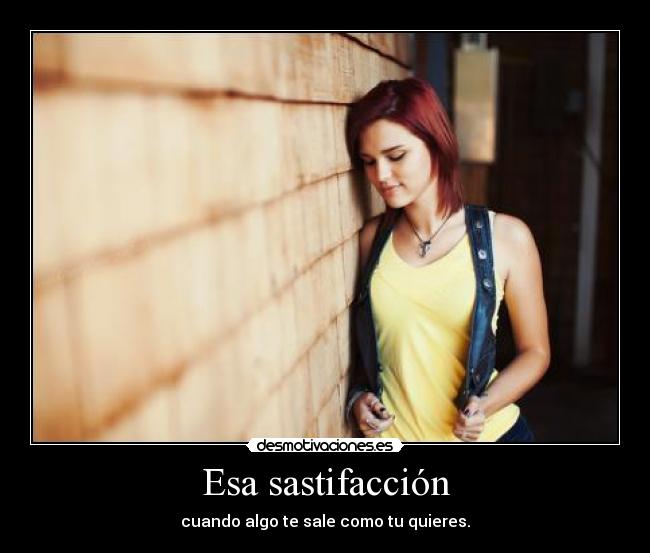 Esa sastifacción - cuando algo te sale como tu quieres.