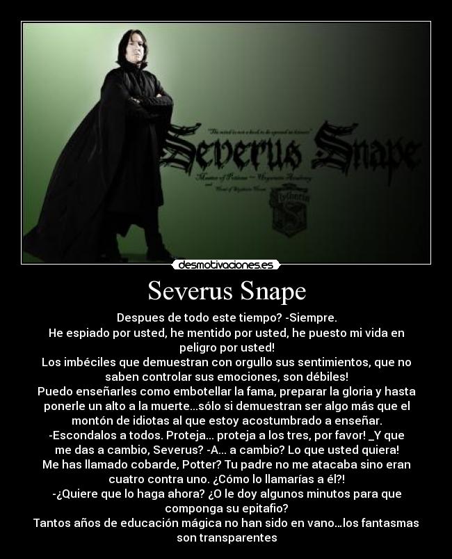 Severus Snape - Despues de todo este tiempo? -Siempre.
He espiado por usted, he mentido por usted, he puesto mi vida en
peligro por usted!
Los imbéciles que demuestran con orgullo sus sentimientos, que no
saben controlar sus emociones, son débiles!
Puedo enseñarles como embotellar la fama, preparar la gloria y hasta
ponerle un alto a la muerte...sólo si demuestran ser algo más que el
montón de idiotas al que estoy acostumbrado a enseñar.
-Escondalos a todos. Proteja... proteja a los tres, por favor! _Y que
me das a cambio, Severus? -A... a cambio? Lo que usted quiera!
Me has llamado cobarde, Potter? Tu padre no me atacaba sino eran
cuatro contra uno. ¿Cómo lo llamarías a él?!
-¿Quiere que lo haga ahora? ¿O le doy algunos minutos para que
componga su epitafio?
Tantos años de educación mágica no han sido en vano…los fantasmas
son transparentes