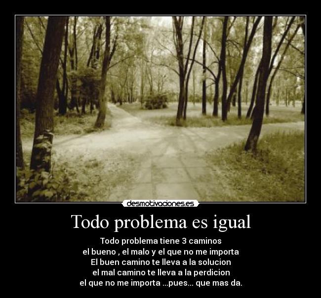 Todo problema es igual - Todo problema tiene 3 caminos
el bueno , el malo y el que no me importa
El buen camino te lleva a la solucion
el mal camino te lleva a la perdicion
el que no me importa ...pues... que mas da.