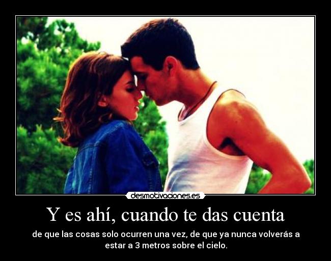 Y es ahí, cuando te das cuenta - de que las cosas solo ocurren una vez, de que ya nunca volverás a
estar a 3 metros sobre el cielo.