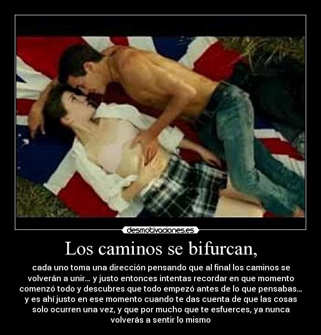 Los caminos se bifurcan, - cada uno toma una dirección pensando que al final los caminos se
volverán a unir… y justo entonces intentas recordar en que momento
comenzó todo y descubres que todo empezó antes de lo que pensabas…
y es ahí justo en ese momento cuando te das cuenta de que las cosas
solo ocurren una vez, y que por mucho que te esfuerces, ya nunca
volverás a sentir lo mismo