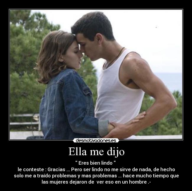 Ella me dijo - Eres bien lindo
le conteste : Gracias ... Pero ser lindo no me sirve de nada, de hecho
solo me a traído problemas y mas problemas ... hace mucho tiempo que
las mujeres dejaron de ver eso en un hombre .-