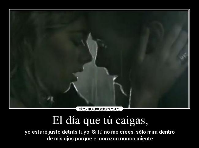 El día que tú caigas, - yo estaré justo detrás tuyo. Si tú no me crees, sólo mira dentro
de mis ojos porque el corazón nunca miente