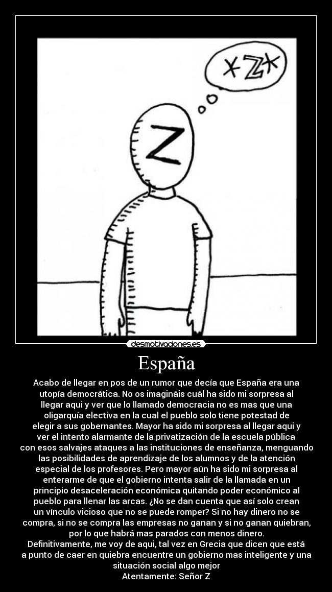 España - Acabo de llegar en pos de un rumor que decía que España era una
utopía democrática. No os imagináis cuál ha sido mi sorpresa al
llegar aqui y ver que lo llamado democracia no es mas que una
oligarquía electiva en la cual el pueblo solo tiene potestad de
elegir a sus gobernantes. Mayor ha sido mi sorpresa al llegar aqui y
ver el intento alarmante de la privatización de la escuela pública
con esos salvajes ataques a las instituciones de enseñanza, menguando
las posibilidades de aprendizaje de los alumnos y de la atención
especial de los profesores. Pero mayor aún ha sido mi sorpresa al
enterarme de que el gobierno intenta salir de la llamada en un
principio desaceleración económica quitando poder económico al
pueblo para llenar las arcas. ¿No se dan cuenta que así solo crean
un vínculo vicioso que no se puede romper? Si no hay dinero no se
compra, si no se compra las empresas no ganan y si no ganan quiebran,
por lo que habrá mas parados con menos dinero.
Definitivamente, me voy de aqui, tal vez en Grecia que dicen que está
a punto de caer en quiebra encuentre un gobierno mas inteligente y una
situación social algo mejor
Atentamente: Señor Z