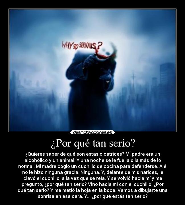 ¿Por qué tan serio? - ¿Quieres saber de qué son estas cicatrices? Mi padre era un
alcohólico y un animal. Y una noche se le fue la olla más de lo
normal. Mi madre cogió un cuchillo de cocina para defenderse. A él
no le hizo ninguna gracia. Ninguna. Y, delante de mis narices, le
clavó el cuchillo, a la vez que se reía. Y se volvió hacia mí y me
preguntó, ¿por qué tan serio? Vino hacia mí con el cuchillo. ¿Por
qué tan serio? Y me metió la hoja en la boca. Vamos a dibujarte una
sonrisa en esa cara. Y... ¿por qué estás tan serio?