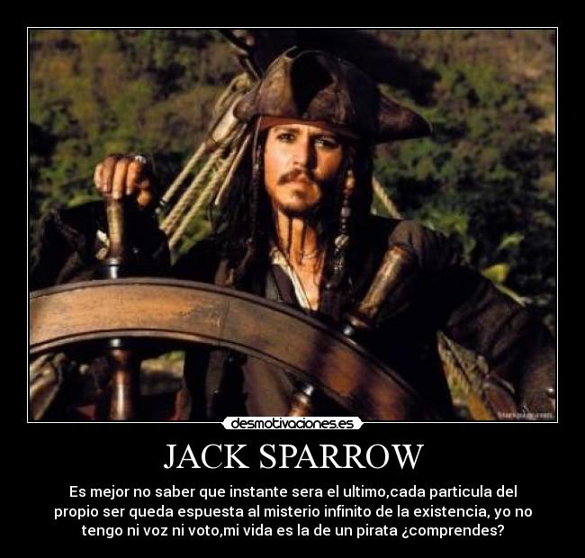 JACK SPARROW - Es mejor no saber que instante sera el ultimo,cada particula del
propio ser queda espuesta al misterio infinito de la existencia, yo no
tengo ni voz ni voto,mi vida es la de un pirata ¿comprendes?