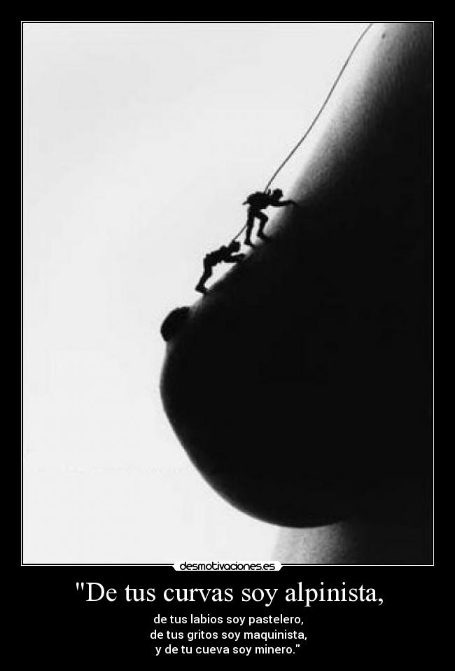 De tus curvas soy alpinista, - de tus labios soy pastelero,
de tus gritos soy maquinista,
y de tu cueva soy minero.