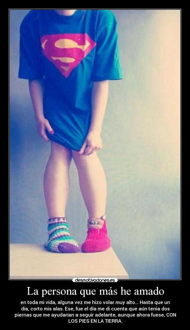 La persona que más he amado - en toda mi vida, alguna vez me hizo volar muy alto... Hasta que un
día, corto mis alas. Ese, fue el día me di cuenta que aún tenia dos
piernas que me ayudarían a seguir adelante, aunque ahora fuese, CON
LOS PIES EN LA TIERRA.