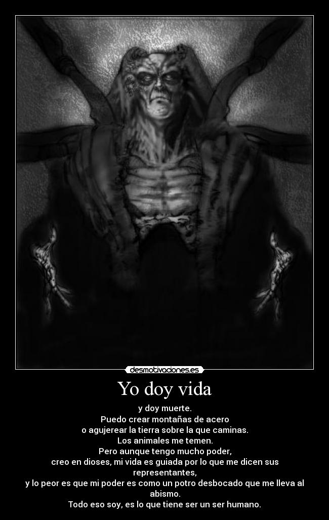 Yo doy vida - y doy muerte.
Puedo crear montañas de acero
o agujerear la tierra sobre la que caminas.
Los animales me temen.
Pero aunque tengo mucho poder,
creo en dioses, mi vida es guiada por lo que me dicen sus representantes,
y lo peor es que mi poder es como un potro desbocado que me lleva al abismo.
Todo eso soy, es lo que tiene ser un ser humano.