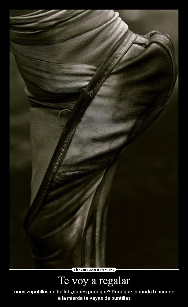 Te voy a regalar - unas zapatillas de ballet ¿sabes para que? Para que cuando te mande
a la mierda te vayas de puntillas