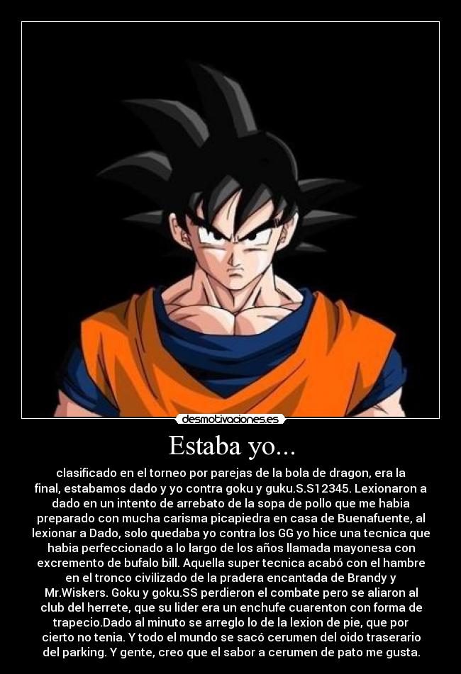 Estaba yo... - clasificado en el torneo por parejas de la bola de dragon, era la
final, estabamos dado y yo contra goku y guku.S.S12345. Lexionaron a
dado en un intento de arrebato de la sopa de pollo que me habia
preparado con mucha carisma picapiedra en casa de Buenafuente, al
lexionar a Dado, solo quedaba yo contra los GG yo hice una tecnica que
habia perfeccionado a lo largo de los años llamada mayonesa con
excremento de bufalo bill. Aquella super tecnica acabó con el hambre
en el tronco civilizado de la pradera encantada de Brandy y
Mr.Wiskers. Goku y goku.SS perdieron el combate pero se aliaron al
club del herrete, que su lider era un enchufe cuarenton con forma de
trapecio.Dado al minuto se arreglo lo de la lexion de pie, que por
cierto no tenia. Y todo el mundo se sacó cerumen del oido traserario
del parking. Y gente, creo que el sabor a cerumen de pato me gusta.