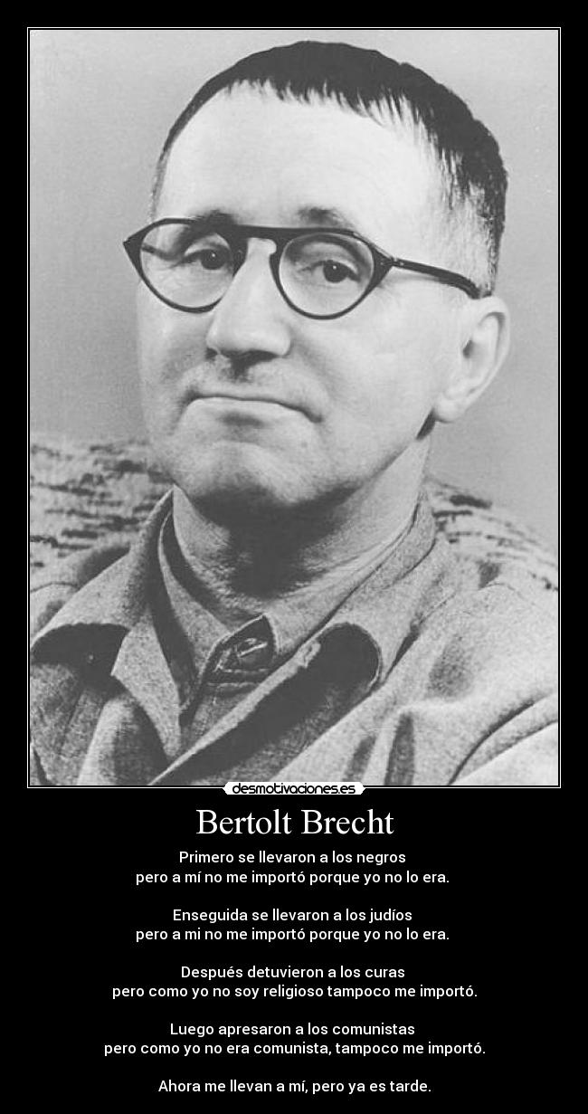 Bertolt Brecht - Primero se llevaron a los negros 
pero a mí no me importó porque yo no lo era. 

Enseguida se llevaron a los judíos 
pero a mi no me importó porque yo no lo era. 

Después detuvieron a los curas 
pero como yo no soy religioso tampoco me importó.
 
Luego apresaron a los comunistas 
pero como yo no era comunista, tampoco me importó.

Ahora me llevan a mí, pero ya es tarde.