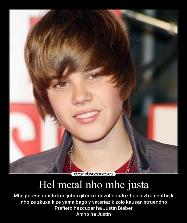 Hel metal nho mhe justa - Mhe parese rhuido kon jritos gitarraz dezafinhadaz hun inztrumentho k
nho ze zkuxa k ze yama bago y vateriaz k zolo kausan struendho
Prefiero hezcuxar ha Justin Bieber
Amho ha Justin