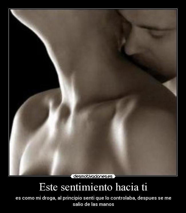 Este sentimiento hacia ti - es como mi droga, al principio senti que lo controlaba, despues se me
salio de las manos