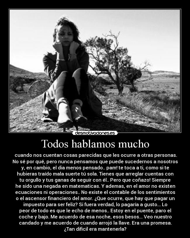 Todos hablamos mucho - cuando nos cuentan cosas parecidas que les ocurre a otras personas.
No sé por qué, pero nunca pensamos que puede sucedernos a nosotros
y, en cambio, el dia menos pensado.. pam! te toca a ti, como si te
hubieras traído mala suerte tú sola. Tienes que arreglar cuentas con
tu orgullo y tus ganas de seguir con él.. Pero que coñazo! Siempre
he sido una negada en matematicas. Y ademas, en el amor no existen
ecuaciones ni operaciones.. No existe el contable de los sentimientos
o el ascensor financiero del amor. ¿Que ocurre, que hay que pagar un
impuesto para ser feliz? Si fuera verdad, lo pagaría a gusto... Lo
peor de todo es que le echo de menos.. Estoy en el puente, paro el
coche y bajo. Me acuerdo de esa noche, esos besos... Veo nuestro
candado y me acuerdo de cuando arrojó la llave. Era una promesa.
¿Tan dificil era mantenerla?