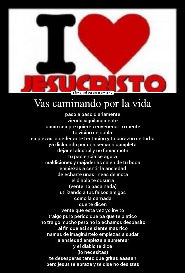 Vas caminando por la vida - paso a paso diariamente
viendo siguilosamente
como sempre quieres envenenar tu mente
tu vicion se nubla
empiezas  a ceder ante tentacion y tu corazon se turba
ya dislocado por una semana completa
dejar el alcohol y no fumar mota
tu paciencia se agota
maldiciones y majaderías salen de tu boca
empiezas a sentir la ansiedad
de echarte unas lineas de mota
el diablo te susurra
(vente no pasa nada)
utilizando a tus falsos amigos
como la carnada
que te dicen
vente que esta vez yo invito
traigo puro perico que pa que te platico
no traigo mucho pero no lo echamos despasito
al fin que asi se siente mas rico
namas de imaginártelo empiezas a sudar
la ansiedad empieza a aumentar
y el diablo te dice
(lo necesitas)
te desesperas tanto que gritas aaaaah
pero jesus te abraza y te dise no desistas