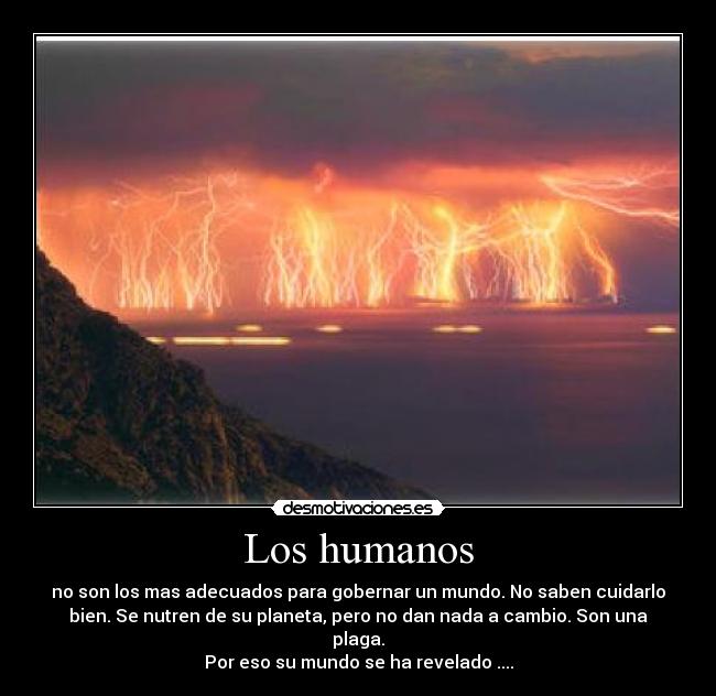 Los humanos - no son los mas adecuados para gobernar un mundo. No saben cuidarlo
bien. Se nutren de su planeta, pero no dan nada a cambio. Son una
plaga.
Por eso su mundo se ha revelado ....