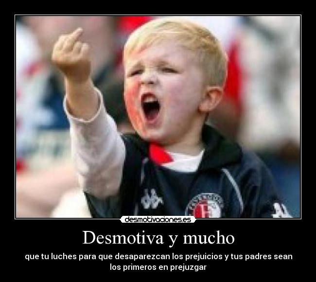 Desmotiva y mucho - que tu luches para que desaparezcan los prejuicios y tus padres sean
los primeros en prejuzgar