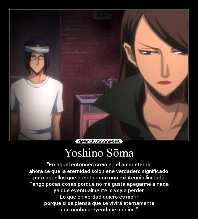 Yoshino Sōma - En aquel entonces creía en el amor eterno,
ahora se que la eternidad solo tiene verdadero significado
para aquellos que cuentan con una existencia limitada.
Tengo pocas cosas porque no me gusta apegarme a nada
ya que eventualmente lo voy a perder.
Lo que en verdad quiero es morir
porque si se piensa que se vivirá eternamente
uno acaba creyéndose un dios.